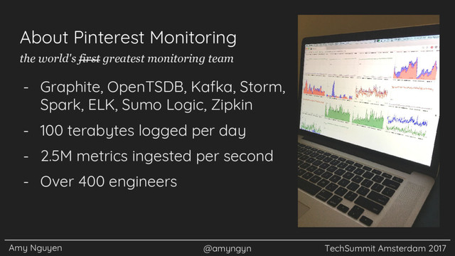 Amy Nguyen @amyngyn TechSummit Amsterdam 2017
About Pinterest Monitoring
- Graphite, OpenTSDB, Kafka, Storm,
Spark, ELK, Sumo Logic, Zipkin
- 100 terabytes logged per day
- 2.5M metrics ingested per second
- Over 400 engineers
the world's first greatest monitoring team
