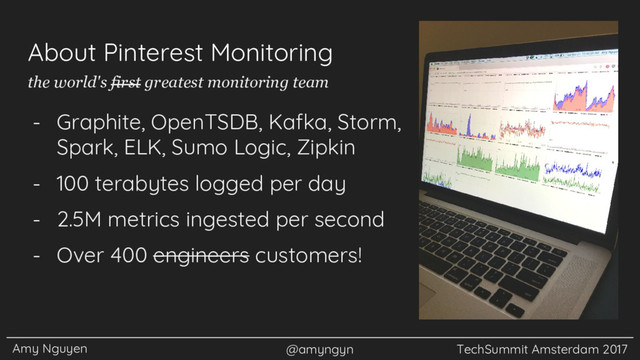 Amy Nguyen @amyngyn TechSummit Amsterdam 2017
About Pinterest Monitoring
- Graphite, OpenTSDB, Kafka, Storm,
Spark, ELK, Sumo Logic, Zipkin
- 100 terabytes logged per day
- 2.5M metrics ingested per second
- Over 400 engineers customers!
the world's first greatest monitoring team
