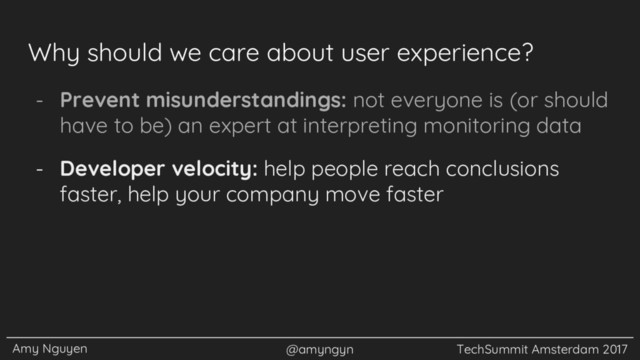 Amy Nguyen @amyngyn TechSummit Amsterdam 2017
Why should we care about user experience?
- Prevent misunderstandings: not everyone is (or should
have to be) an expert at interpreting monitoring data
- Developer velocity: help people reach conclusions
faster, help your company move faster
