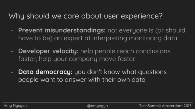 Amy Nguyen @amyngyn TechSummit Amsterdam 2017
Why should we care about user experience?
- Prevent misunderstandings: not everyone is (or should
have to be) an expert at interpreting monitoring data
- Developer velocity: help people reach conclusions
faster, help your company move faster
- Data democracy: you don't know what questions
people want to answer with their own data
