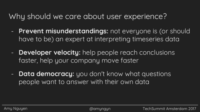Amy Nguyen @amyngyn TechSummit Amsterdam 2017
Why should we care about user experience?
- Prevent misunderstandings: not everyone is (or should
have to be) an expert at interpreting timeseries data
- Developer velocity: help people reach conclusions
faster, help your company move faster
- Data democracy: you don't know what questions
people want to answer with their own data
