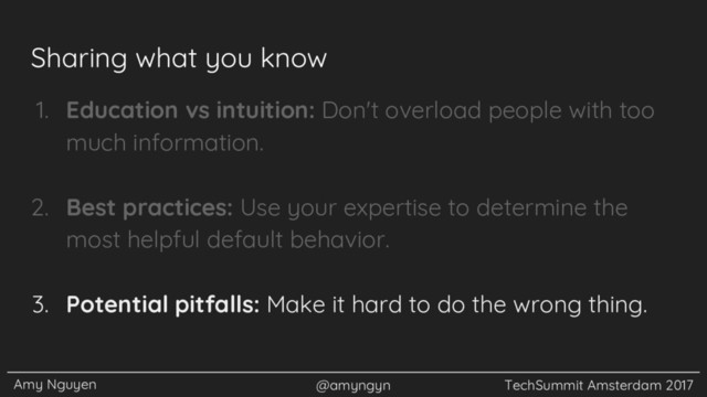 Amy Nguyen @amyngyn TechSummit Amsterdam 2017
Sharing what you know
1. Education vs intuition: Don't overload people with too
much information.
2. Best practices: Use your expertise to determine the
most helpful default behavior.
3. Potential pitfalls: Make it hard to do the wrong thing.
