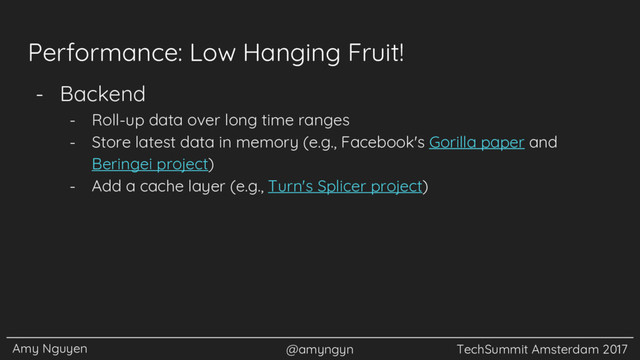 Amy Nguyen @amyngyn TechSummit Amsterdam 2017
Performance: Low Hanging Fruit!
- Backend
- Roll-up data over long time ranges
- Store latest data in memory (e.g., Facebook's Gorilla paper and
Beringei project)
- Add a cache layer (e.g., Turn's Splicer project)
