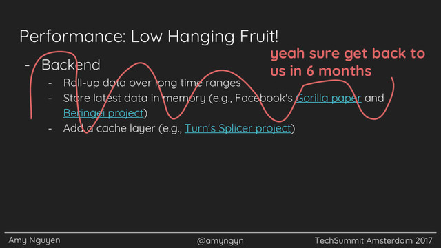 Amy Nguyen @amyngyn TechSummit Amsterdam 2017
Performance: Low Hanging Fruit!
- Backend
- Roll-up data over long time ranges
- Store latest data in memory (e.g., Facebook's Gorilla paper and
Beringei project)
- Add a cache layer (e.g., Turn's Splicer project)
yeah sure get back to
us in 6 months
