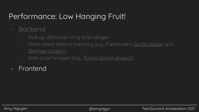 Amy Nguyen @amyngyn TechSummit Amsterdam 2017
Performance: Low Hanging Fruit!
- Backend
- Roll-up data over long time ranges
- Store latest data in memory (e.g., Facebook's Gorilla paper and
Beringei project)
- Add a cache layer (e.g., Turn's Splicer project)
- Frontend
