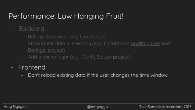 Amy Nguyen @amyngyn TechSummit Amsterdam 2017
Performance: Low Hanging Fruit!
- Backend
- Roll-up data over long time ranges
- Store latest data in memory (e.g., Facebook's Gorilla paper and
Beringei project)
- Add a cache layer (e.g., Turn's Splicer project)
- Frontend
- Don't reload existing data if the user changes the time window
