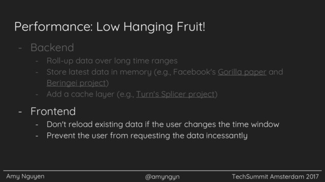 Amy Nguyen @amyngyn TechSummit Amsterdam 2017
Performance: Low Hanging Fruit!
- Backend
- Roll-up data over long time ranges
- Store latest data in memory (e.g., Facebook's Gorilla paper and
Beringei project)
- Add a cache layer (e.g., Turn's Splicer project)
- Frontend
- Don't reload existing data if the user changes the time window
- Prevent the user from requesting the data incessantly
