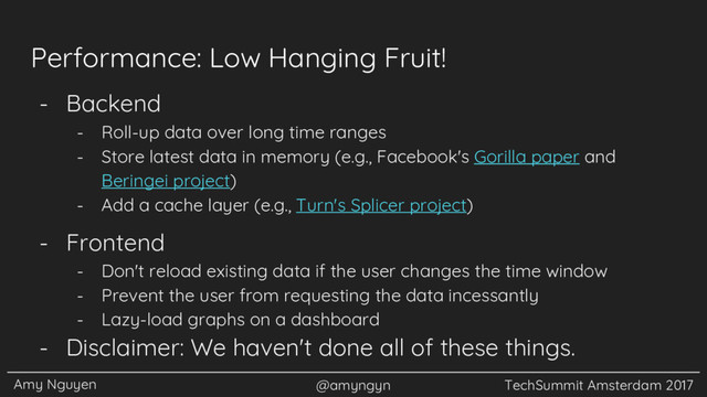 Amy Nguyen @amyngyn TechSummit Amsterdam 2017
Performance: Low Hanging Fruit!
- Backend
- Roll-up data over long time ranges
- Store latest data in memory (e.g., Facebook's Gorilla paper and
Beringei project)
- Add a cache layer (e.g., Turn's Splicer project)
- Frontend
- Don't reload existing data if the user changes the time window
- Prevent the user from requesting the data incessantly
- Lazy-load graphs on a dashboard
- Disclaimer: We haven't done all of these things.
