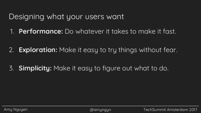 Amy Nguyen @amyngyn TechSummit Amsterdam 2017
Designing what your users want
1. Performance: Do whatever it takes to make it fast.
2. Exploration: Make it easy to try things without fear.
3. Simplicity: Make it easy to figure out what to do.
