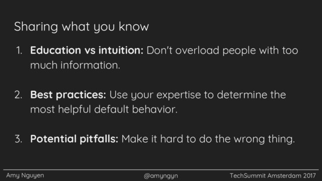 Amy Nguyen @amyngyn TechSummit Amsterdam 2017
Sharing what you know
1. Education vs intuition: Don't overload people with too
much information.
2. Best practices: Use your expertise to determine the
most helpful default behavior.
3. Potential pitfalls: Make it hard to do the wrong thing.
