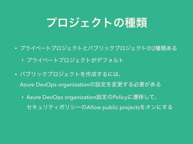 ϓϩδΣΫτͷछྨ
• ϓϥΠϕʔτϓϩδΣΫτͱύϒϦοΫϓϩδΣΫτͷ2छྨ͋Δ
‣ ϓϥΠϕʔτϓϩδΣΫτ͕σϑΥϧτ
• ύϒϦοΫϓϩδΣΫτΛ࡞੒͢Δʹ͸ɺ 
Azure DevOps organizationͷઃఆΛมߋ͢Δඞཁ͕͋Δ
‣ Azure DevOps organizationઃఆͷPolicyʹભҠͯ͠ɺ 
ηΩϡϦςΟϙϦγʔͷAllow public projectsΛΦϯʹ͢Δ 

