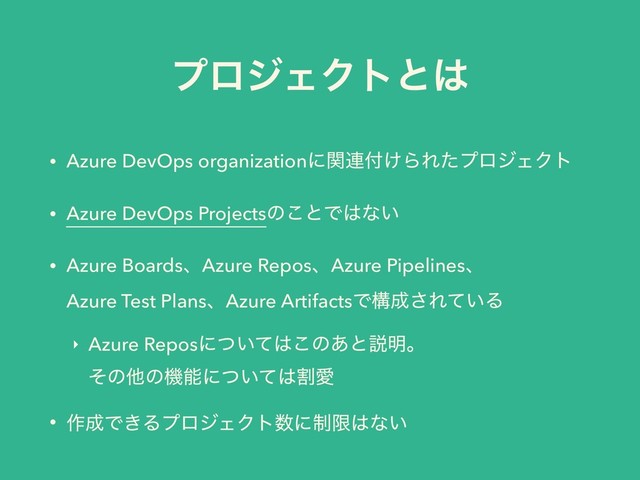 ϓϩδΣΫτͱ͸
• Azure DevOps organizationʹؔ࿈෇͚ΒΕͨϓϩδΣΫτ
• Azure DevOps Projectsͷ͜ͱͰ͸ͳ͍
• Azure BoardsɺAzure ReposɺAzure Pipelinesɺ 
Azure Test PlansɺAzure ArtifactsͰߏ੒͞Ε͍ͯΔ
‣ Azure Reposʹ͍ͭͯ͸͜ͷ͋ͱઆ໌ɻ 
ͦͷଞͷػೳʹ͍ͭͯ͸ׂѪ
• ࡞੒Ͱ͖ΔϓϩδΣΫτ਺ʹ੍ݶ͸ͳ͍
