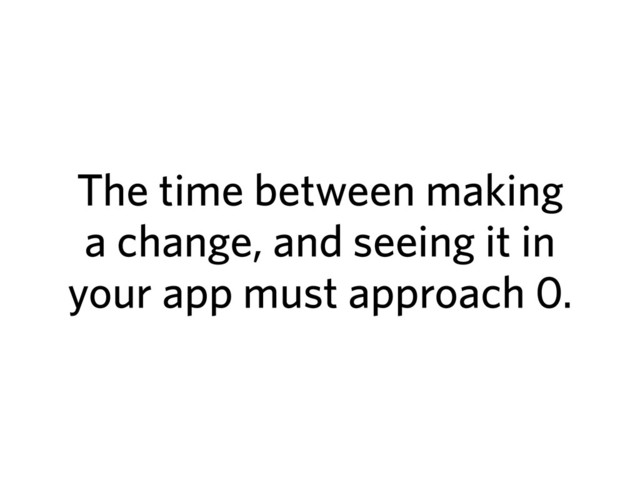 The time between making
a change, and seeing it in
your app must approach 0.
