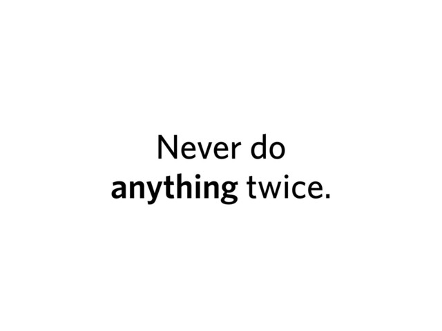 Never do
anything twice.

