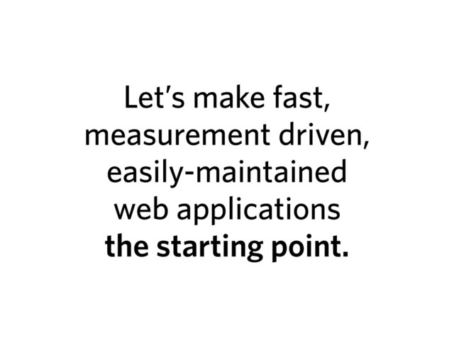 Let’s make fast,
measurement driven,
easily-maintained
web applications
the starting point.
