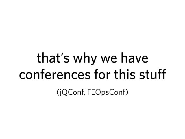 that’s why we have
conferences for this stuff
(jQConf, FEOpsConf)
