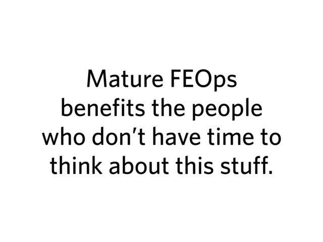 Mature FEOps
benefits the people
who don’t have time to
think about this stuff.
