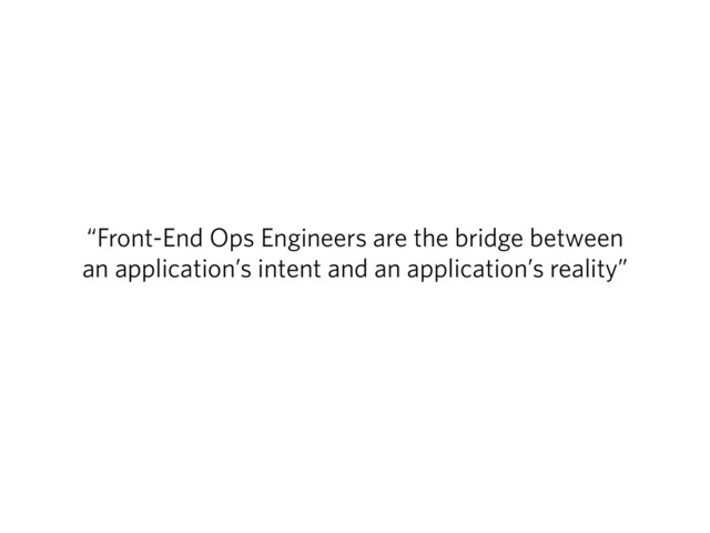 “Front-End Ops Engineers are the bridge between
an application’s intent and an application’s reality”
