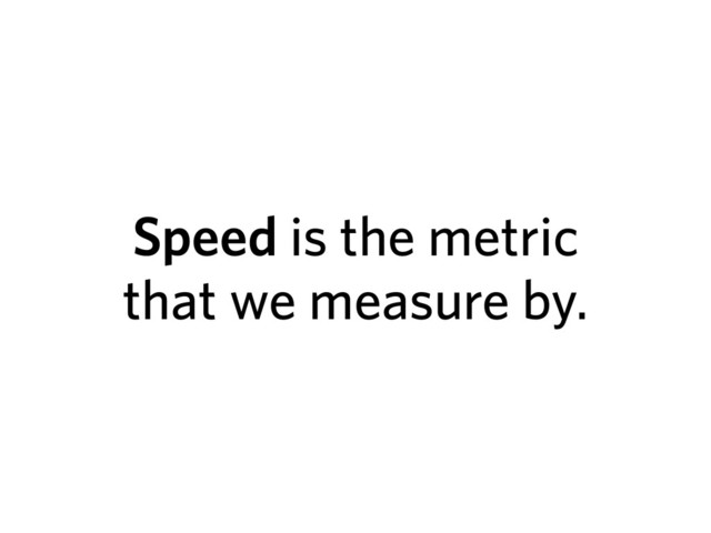 Speed is the metric
that we measure by.
