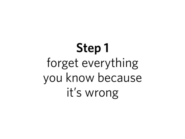 Step 1
forget everything
you know because
it’s wrong
