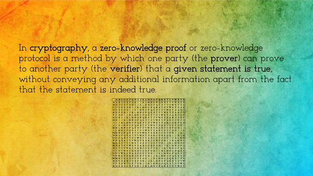 In cryptography, a zero-knowledge proof or zero-knowledge
protocol is a method by which one party (the prover) can prove
to another party (the verifier) that a given statement is true,
without conveying any additional information apart from the fact
that the statement is indeed true.
