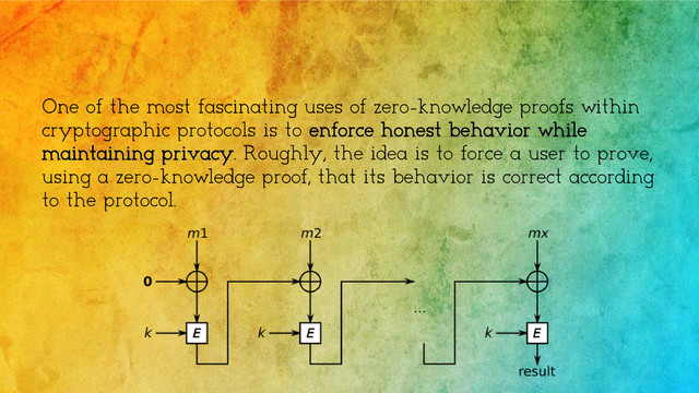 One of the most fascinating uses of zero-knowledge proofs within
cryptographic protocols is to enforce honest behavior while
maintaining privacy. Roughly, the idea is to force a user to prove,
using a zero-knowledge proof, that its behavior is correct according
to the protocol.
