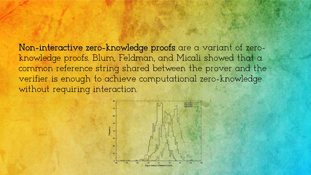 Non-interactive zero-knowledge proofs are a variant of zero-
knowledge proofs. Blum, Feldman, and Micali showed that a
common reference string shared between the prover and the
verifier is enough to achieve computational zero-knowledge
without requiring interaction.
