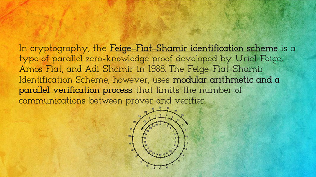 In cryptography, the Feige–Fiat–Shamir identification scheme is a
type of parallel zero-knowledge proof developed by Uriel Feige,
Amos Fiat, and Adi Shamir in 1988. The Feige-Fiat-Shamir
Identification Scheme, however, uses modular arithmetic and a
parallel verification process that limits the number of
communications between prover and verifier.
