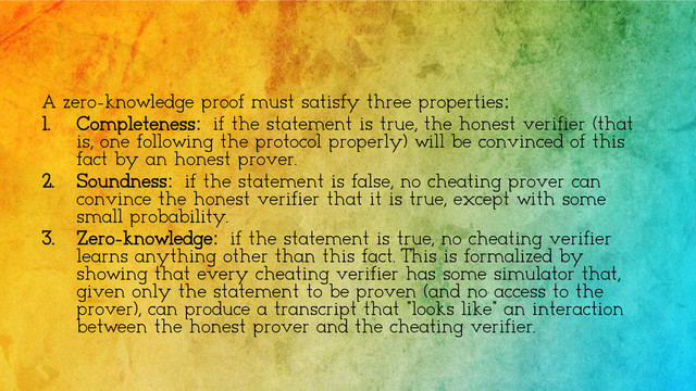 A zero-knowledge proof must satisfy three properties:
1. Completeness: if the statement is true, the honest verifier (that
is, one following the protocol properly) will be convinced of this
fact by an honest prover.
2. Soundness: if the statement is false, no cheating prover can
convince the honest verifier that it is true, except with some
small probability.
3. Zero-knowledge: if the statement is true, no cheating verifier
learns anything other than this fact. This is formalized by
showing that every cheating verifier has some simulator that,
given only the statement to be proven (and no access to the
prover), can produce a transcript that "looks like" an interaction
between the honest prover and the cheating verifier.
