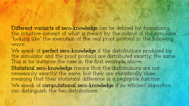 Different variants of zero-knowledge can be defined by formalizing
the intuitive concept of what is meant by the output of the simulator
"looking like" the execution of the real proof protocol in the following
ways:
We speak of perfect zero-knowledge if the distributions produced by
the simulator and the proof protocol are distributed exactly the same.
This is for instance the case in the first example above.
Statistical zero-knowledge means that the distributions are not
necessarily exactly the same, but they are statistically close,
meaning that their statistical difference is a negligible function.
We speak of computational zero-knowledge if no efficient algorithm
can distinguish the two distributions.
