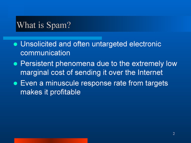 2
What is Spam?
What is Spam?
 Unsolicited and often untargeted electronic
communication
 Persistent phenomena due to the extremely low
marginal cost of sending it over the Internet
 Even a minuscule response rate from targets
makes it profitable
