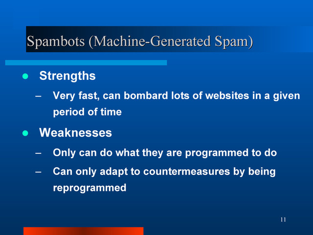 11
Spambots (Machine-Generated Spam)
Spambots (Machine-Generated Spam)
 Strengths
– Very fast, can bombard lots of websites in a given
period of time
 Weaknesses
– Only can do what they are programmed to do
– Can only adapt to countermeasures by being
reprogrammed
