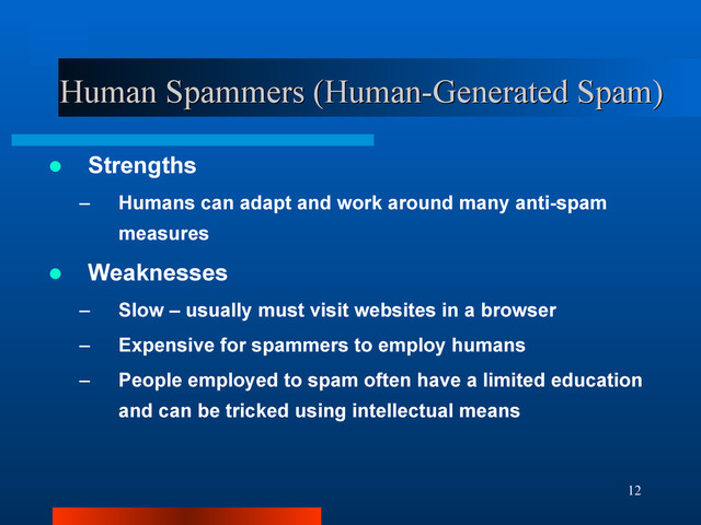 12
Human Spammers (Human-Generated Spam)
Human Spammers (Human-Generated Spam)
 Strengths
– Humans can adapt and work around many anti-spam
measures
 Weaknesses
– Slow – usually must visit websites in a browser
– Expensive for spammers to employ humans
– People employed to spam often have a limited education
and can be tricked using intellectual means
