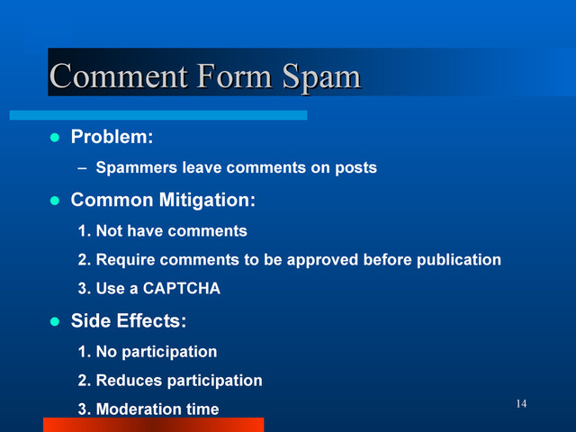 14
Comment Form Spam
Comment Form Spam
 Problem:
– Spammers leave comments on posts
 Common Mitigation:
1. Not have comments
2. Require comments to be approved before publication
3. Use a CAPTCHA
 Side Effects:
1. No participation
2. Reduces participation
3. Moderation time
