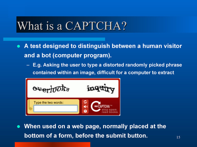 15
What is a CAPTCHA?
What is a CAPTCHA?
 A test designed to distinguish between a human visitor
and a bot (computer program).
– E.g. Asking the user to type a distorted randomly picked phrase
contained within an image, difficult for a computer to extract
 When used on a web page, normally placed at the
bottom of a form, before the submit button.
