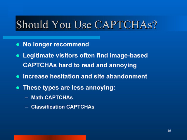 16
Should You Use CAPTCHAs?
Should You Use CAPTCHAs?
 No longer recommend
 Legitimate visitors often find image-based
CAPTCHAs hard to read and annoying
 Increase hesitation and site abandonment
 These types are less annoying:
– Math CAPTCHAs
– Classification CAPTCHAs
