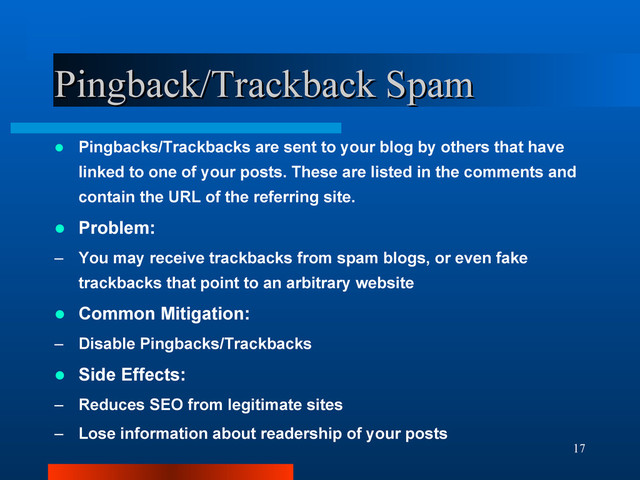 17
Pingback/Trackback Spam
Pingback/Trackback Spam
 Pingbacks/Trackbacks are sent to your blog by others that have
linked to one of your posts. These are listed in the comments and
contain the URL of the referring site.
 Problem:
– You may receive trackbacks from spam blogs, or even fake
trackbacks that point to an arbitrary website
 Common Mitigation:
– Disable Pingbacks/Trackbacks
 Side Effects:
– Reduces SEO from legitimate sites
– Lose information about readership of your posts
