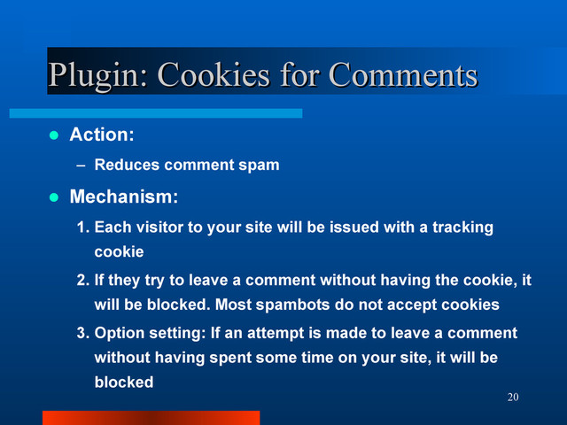 20
Plugin: Cookies for Comments
Plugin: Cookies for Comments
 Action:
– Reduces comment spam
 Mechanism:
1. Each visitor to your site will be issued with a tracking
cookie
2. If they try to leave a comment without having the cookie, it
will be blocked. Most spambots do not accept cookies
3. Option setting: If an attempt is made to leave a comment
without having spent some time on your site, it will be
blocked
