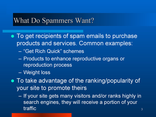 3
What Do Spammers Want?
What Do Spammers Want?
 To get recipients of spam emails to purchase
products and services. Common examples:
– “Get Rich Quick” schemes
– Products to enhance reproductive organs or
reproduction process
– Weight loss
 To take advantage of the ranking/popularity of
your site to promote theirs
– If your site gets many visitors and/or ranks highly in
search engines, they will receive a portion of your
traffic
