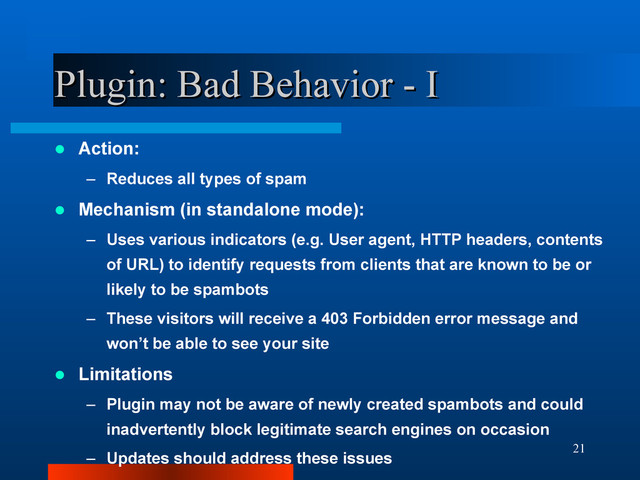 21
Plugin: Bad Behavior - I
Plugin: Bad Behavior - I
 Action:
– Reduces all types of spam
 Mechanism (in standalone mode):
– Uses various indicators (e.g. User agent, HTTP headers, contents
of URL) to identify requests from clients that are known to be or
likely to be spambots
– These visitors will receive a 403 Forbidden error message and
won’t be able to see your site
 Limitations
– Plugin may not be aware of newly created spambots and could
inadvertently block legitimate search engines on occasion
– Updates should address these issues

