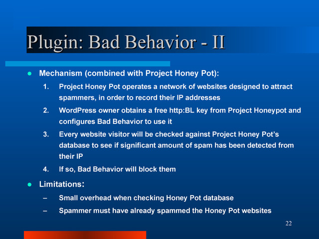 22
Plugin: Bad Behavior - II
Plugin: Bad Behavior - II
 Mechanism (combined with Project Honey Pot):
1. Project Honey Pot operates a network of websites designed to attract
spammers, in order to record their IP addresses
2. WordPress owner obtains a free http:BL key from Project Honeypot and
configures Bad Behavior to use it
3. Every website visitor will be checked against Project Honey Pot’s
database to see if significant amount of spam has been detected from
their IP
4. If so, Bad Behavior will block them
 Limitations:
– Small overhead when checking Honey Pot database
– Spammer must have already spammed the Honey Pot websites
