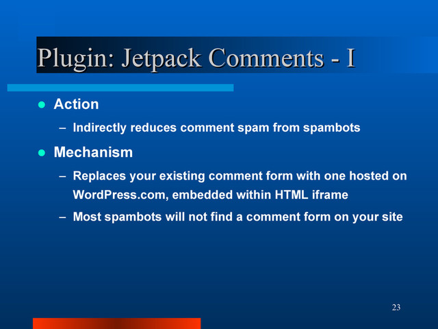 23
Plugin: Jetpack Comments - I
Plugin: Jetpack Comments - I
 Action
– Indirectly reduces comment spam from spambots
 Mechanism
– Replaces your existing comment form with one hosted on
WordPress.com, embedded within HTML iframe
– Most spambots will not find a comment form on your site
