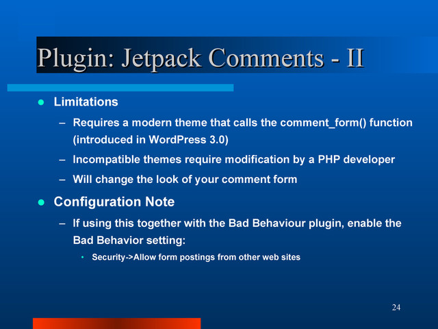 24
Plugin: Jetpack Comments - II
Plugin: Jetpack Comments - II
 Limitations
– Requires a modern theme that calls the comment_form() function
(introduced in WordPress 3.0)
– Incompatible themes require modification by a PHP developer
– Will change the look of your comment form
 Configuration Note
– If using this together with the Bad Behaviour plugin, enable the
Bad Behavior setting:
• Security->Allow form postings from other web sites
