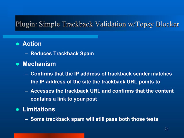 26
Plugin: Simple Trackback Validation w/Topsy Blocker
Plugin: Simple Trackback Validation w/Topsy Blocker
 Action
– Reduces Trackback Spam
 Mechanism
– Confirms that the IP address of trackback sender matches
the IP address of the site the trackback URL points to
– Accesses the trackback URL and confirms that the content
contains a link to your post
 Limitations
– Some trackback spam will still pass both those tests

