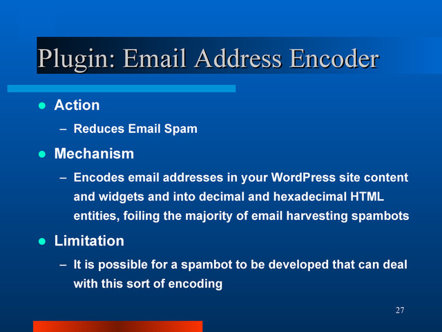 27
Plugin: Email Address Encoder
Plugin: Email Address Encoder
 Action
– Reduces Email Spam
 Mechanism
– Encodes email addresses in your WordPress site content
and widgets and into decimal and hexadecimal HTML
entities, foiling the majority of email harvesting spambots
 Limitation
– It is possible for a spambot to be developed that can deal
with this sort of encoding
