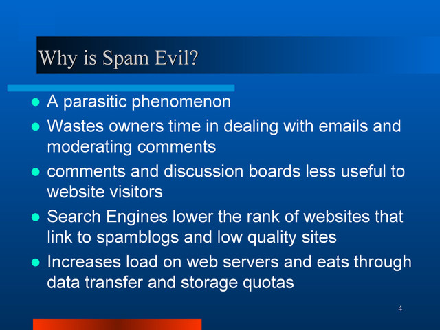 4
Why is Spam Evil?
Why is Spam Evil?
 A parasitic phenomenon
 Wastes owners time in dealing with emails and
moderating comments
 comments and discussion boards less useful to
website visitors
 Search Engines lower the rank of websites that
link to spamblogs and low quality sites
 Increases load on web servers and eats through
data transfer and storage quotas
