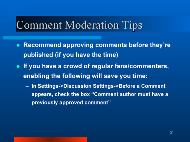 31
Comment Moderation Tips
Comment Moderation Tips
 Recommend approving comments before they’re
published (if you have the time)
 If you have a crowd of regular fans/commenters,
enabling the following will save you time:
– In Settings->Discussion Settings->Before a Comment
appears, check the box “Comment author must have a
previously approved comment”
