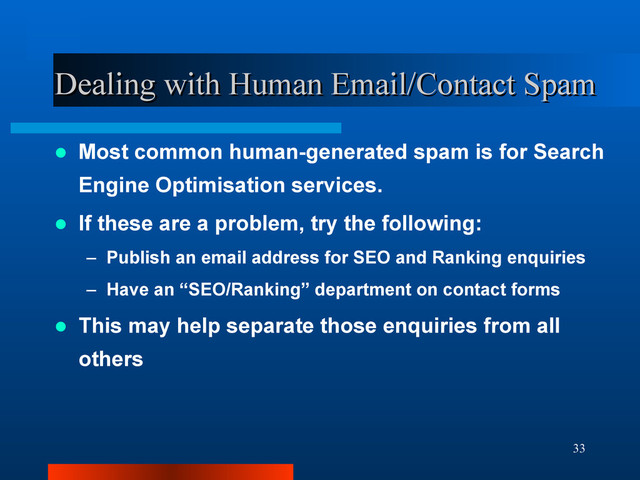 33
Dealing with Human Email/Contact Spam
Dealing with Human Email/Contact Spam
 Most common human-generated spam is for Search
Engine Optimisation services.
 If these are a problem, try the following:
– Publish an email address for SEO and Ranking enquiries
– Have an “SEO/Ranking” department on contact forms
 This may help separate those enquiries from all
others
