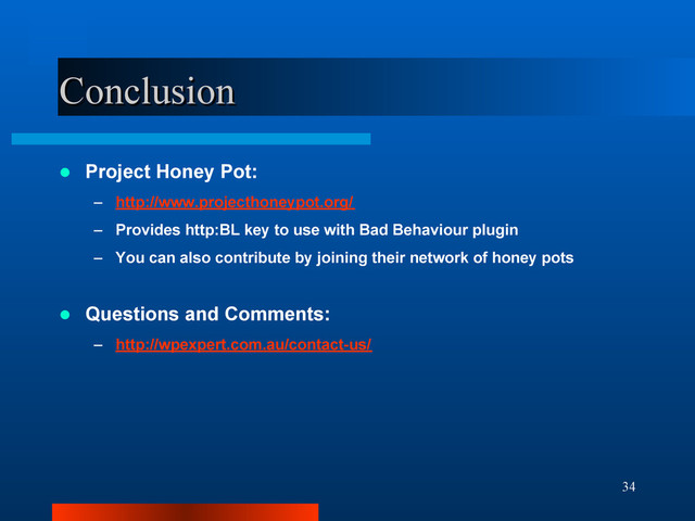 34
Conclusion
Conclusion
 Project Honey Pot:
– http://www.projecthoneypot.org/
– Provides http:BL key to use with Bad Behaviour plugin
– You can also contribute by joining their network of honey pots
 Questions and Comments:
– http://wpexpert.com.au/contact-us/
