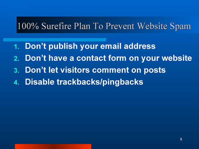 8
100% Surefire Plan To Prevent Website Spam
100% Surefire Plan To Prevent Website Spam
1. Don’t publish your email address
2. Don’t have a contact form on your website
3. Don’t let visitors comment on posts
4. Disable trackbacks/pingbacks
